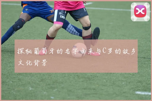 探秘葡萄牙的名字由来与C罗的故乡文化背景