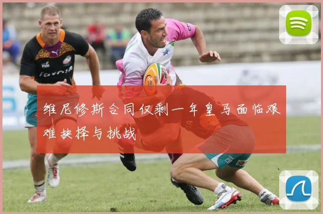 维尼修斯合同仅剩一年皇马面临艰难抉择与挑战