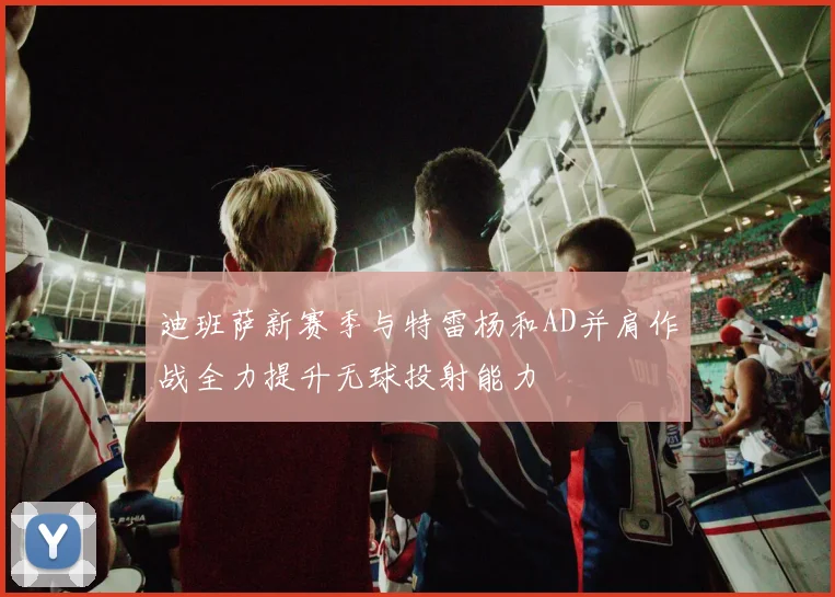 迪班萨新赛季与特雷杨和AD并肩作战全力提升无球投射能力
