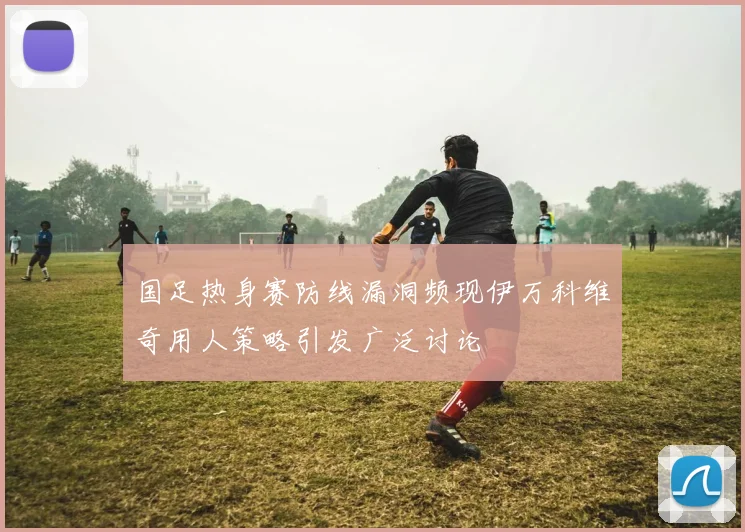 国足热身赛防线漏洞频现伊万科维奇用人策略引发广泛讨论