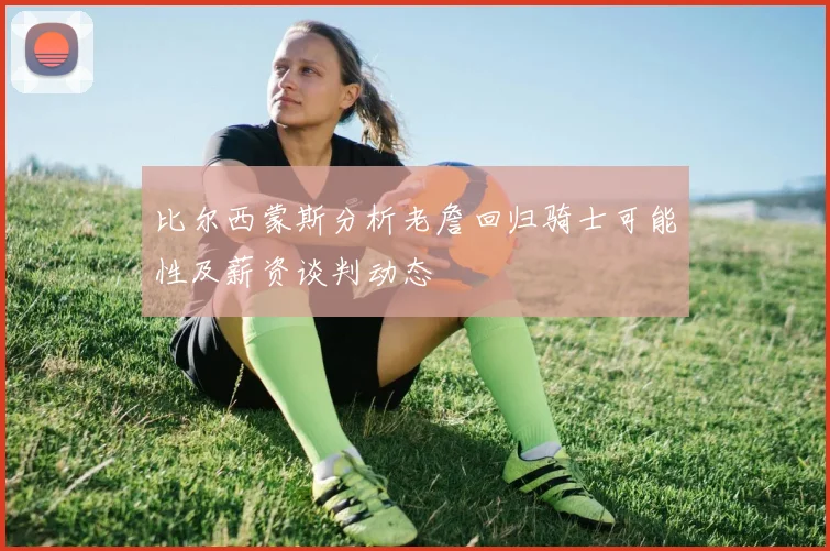 比尔西蒙斯分析老詹回归骑士可能性及薪资谈判动态