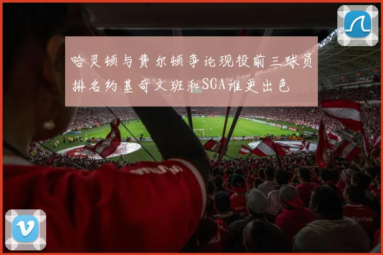 哈灵顿与费尔顿争论现役前三球员排名约基奇文班和SGA谁更出色