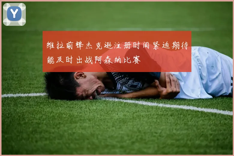 维拉前锋杰克逊注册时间紧迫期待能及时出战阿森纳比赛