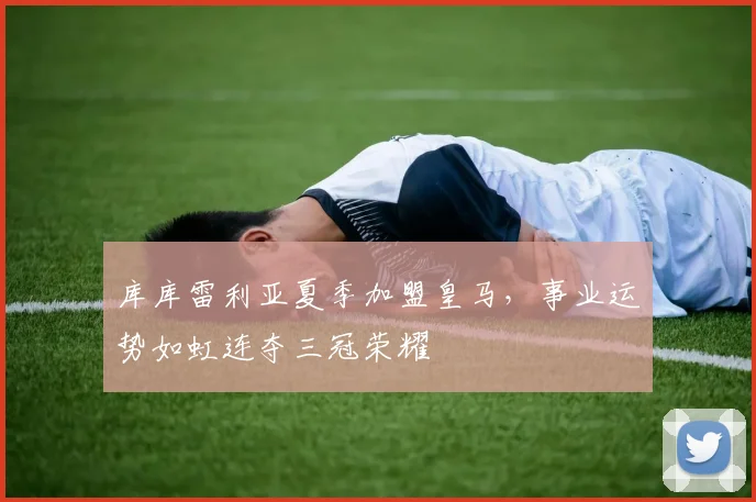 库库雷利亚夏季加盟皇马，事业运势如虹连夺三冠荣耀