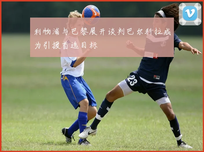 利物浦与巴黎展开谈判巴尔科拉成为引援首选目标