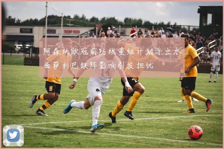 阿森纳欧冠前防线重组计划浮出水面萨利巴缺阵影响引发担忧
