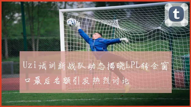 Uzi试训新战队动态揭晓LPL转会窗口最后名额引发热烈讨论