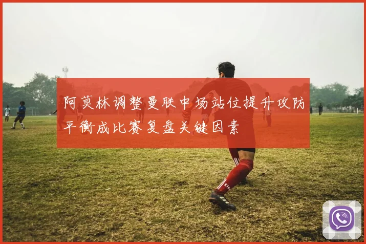 阿莫林调整曼联中场站位提升攻防平衡成比赛复盘关键因素