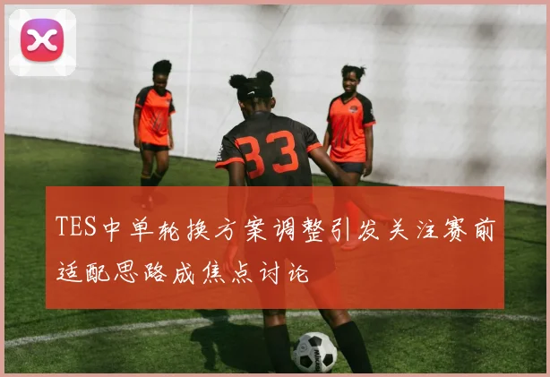 TES中单轮换方案调整引发关注赛前适配思路成焦点讨论