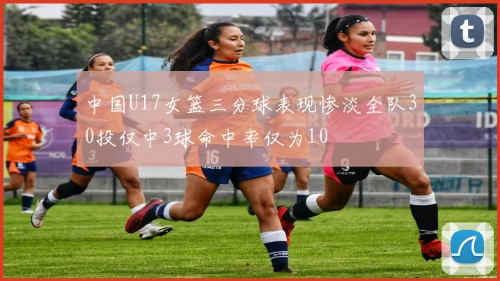 中国U17女篮三分球表现惨淡全队30投仅中3球命中率仅为10