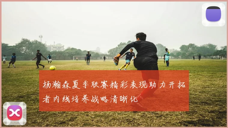 杨瀚森夏季联赛精彩表现助力开拓者内线培养战略清晰化