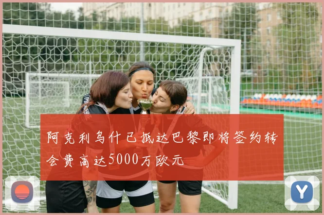 阿克利乌什已抵达巴黎即将签约转会费高达5000万欧元