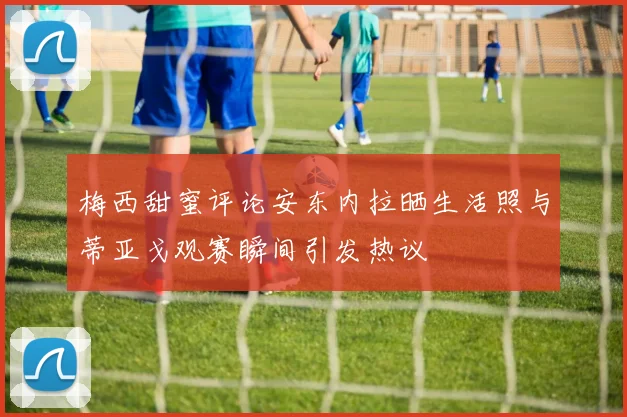 梅西甜蜜评论安东内拉晒生活照与蒂亚戈观赛瞬间引发热议