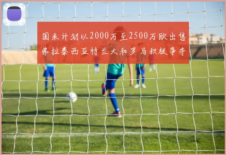 国米计划以2000万至2500万欧出售弗拉泰西亚特兰大和罗马积极争夺