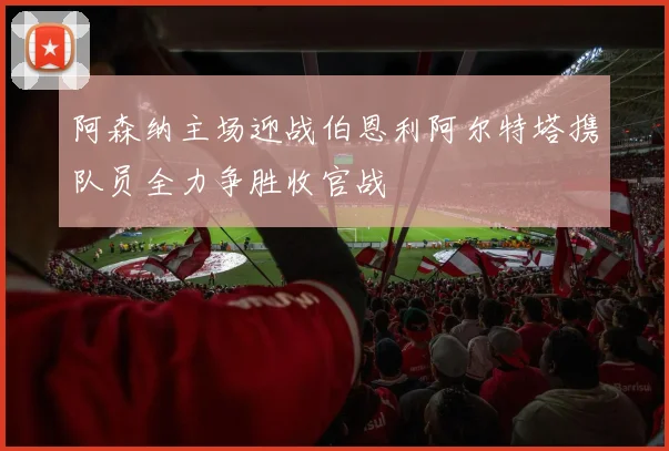 阿森纳主场迎战伯恩利阿尔特塔携队员全力争胜收官战