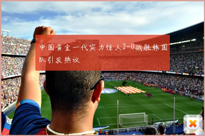 中国黄金一代实力惊人2-0战胜韩国队引发热议