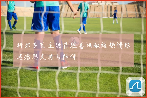 科尔多瓦主场首胜喜讯献给热情球迷感恩支持与陪伴