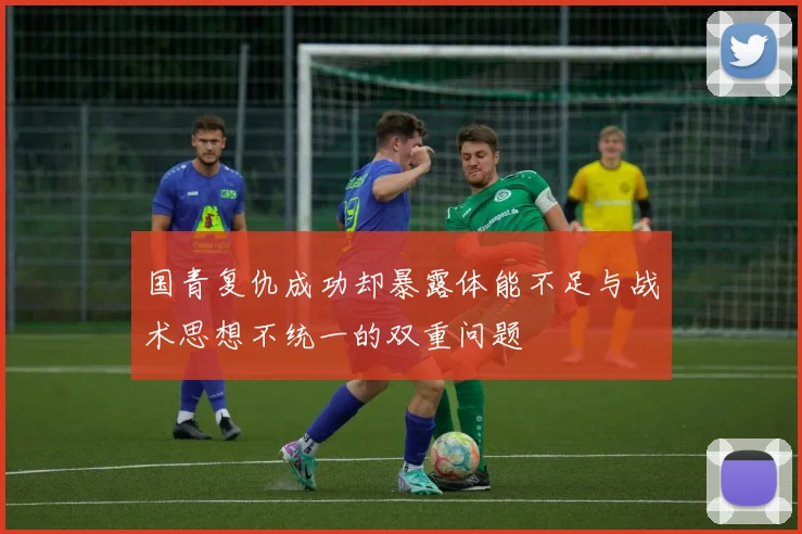 国青复仇成功却暴露体能不足与战术思想不统一的双重问题