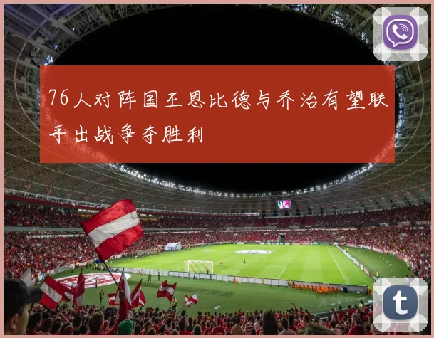 76人对阵国王恩比德与乔治有望联手出战争夺胜利