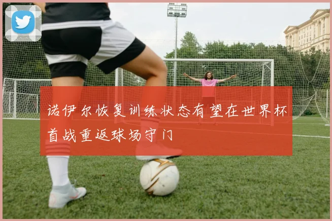 诺伊尔恢复训练状态有望在世界杯首战重返球场守门