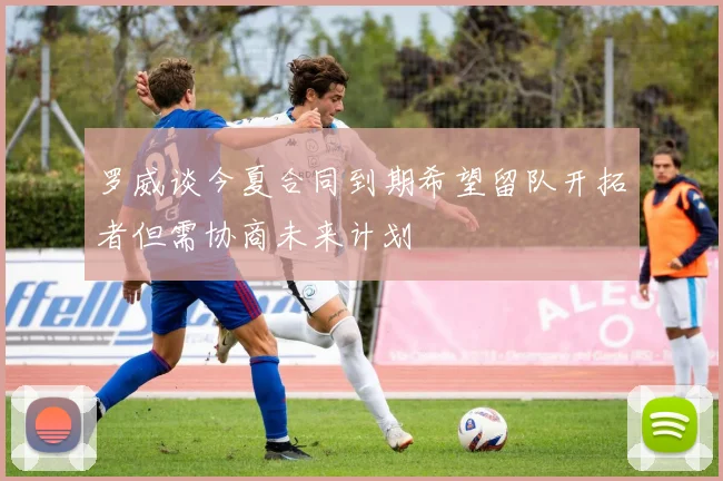罗威谈今夏合同到期希望留队开拓者但需协商未来计划