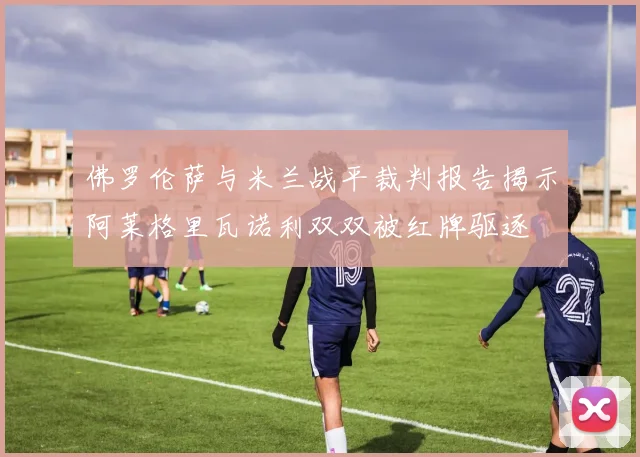 佛罗伦萨与米兰战平裁判报告揭示阿莱格里瓦诺利双双被红牌驱逐