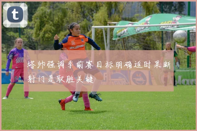 塔帅强调季前赛目标明确适时果断射门是取胜关键