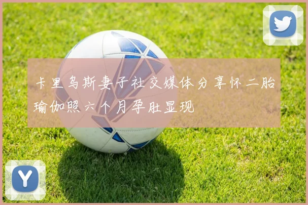 卡里乌斯妻子社交媒体分享怀二胎瑜伽照六个月孕肚显现