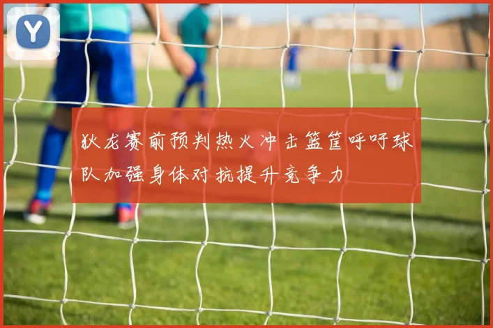 狄龙赛前预判热火冲击篮筐呼吁球队加强身体对抗提升竞争力