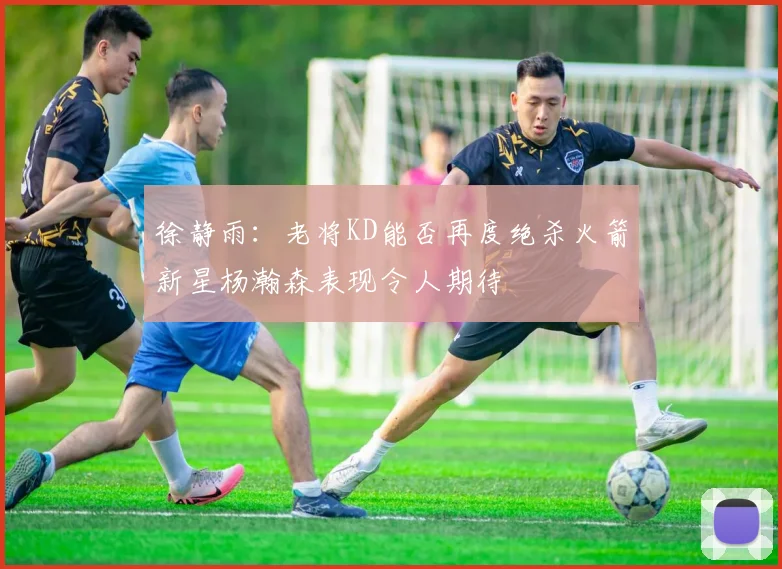徐静雨：老将KD能否再度绝杀火箭新星杨瀚森表现令人期待