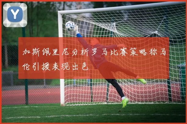 加斯佩里尼分析罗马比赛策略称马伦引援表现出色